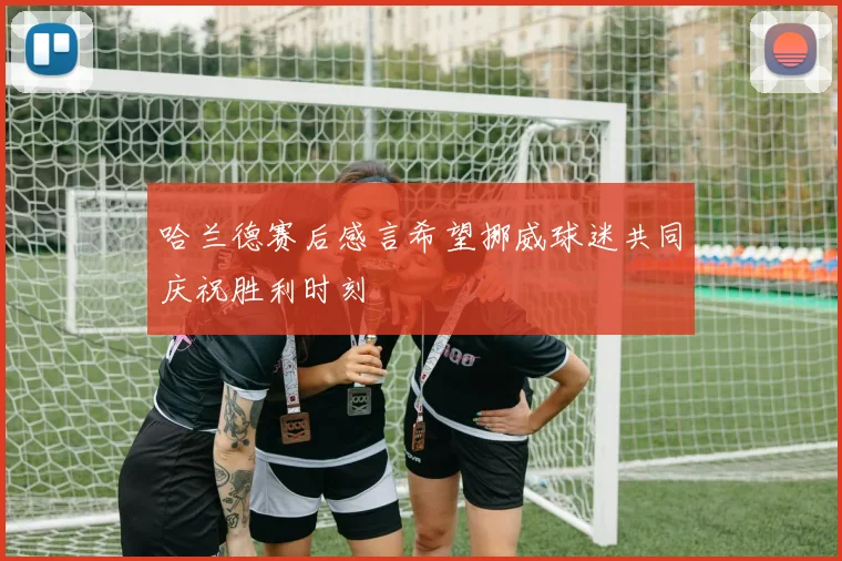 哈兰德赛后感言希望挪威球迷共同庆祝胜利时刻