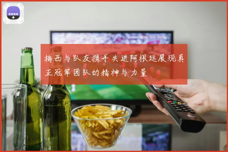 梅西与队友携手共进阿根廷展现真正冠军团队的精神与力量