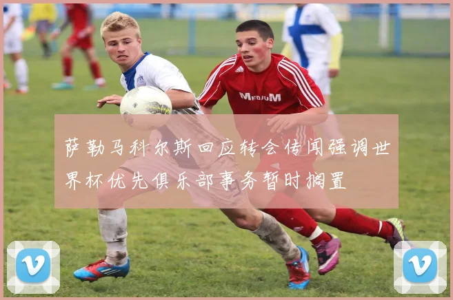 萨勒马科尔斯回应转会传闻强调世界杯优先俱乐部事务暂时搁置