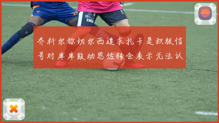 乔科尔称切尔西追求扎卡是积极信号对库库鼓动恩佐转会表示无法认同