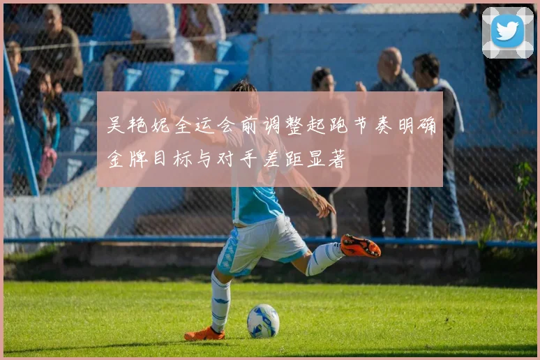 吴艳妮全运会前调整起跑节奏明确金牌目标与对手差距显著