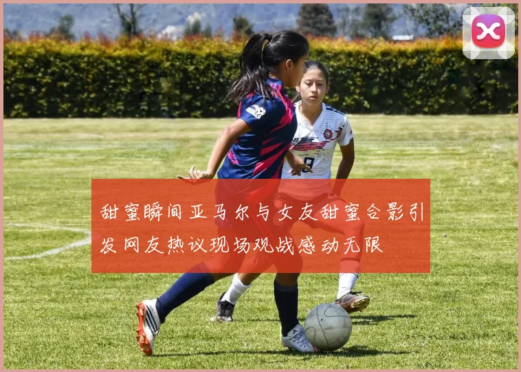 甜蜜瞬间亚马尔与女友甜蜜合影引发网友热议现场观战感动无限