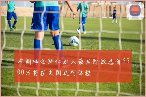 布朗转会拜仁进入最后阶段总价5500万将在美国进行体检