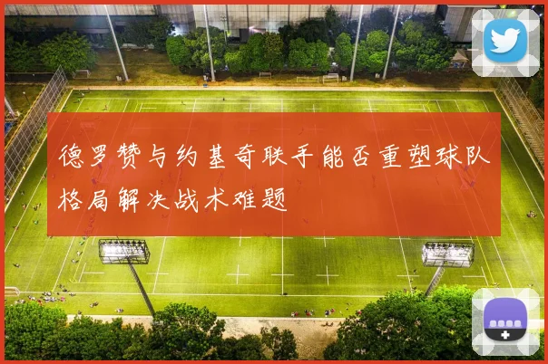 德罗赞与约基奇联手能否重塑球队格局解决战术难题