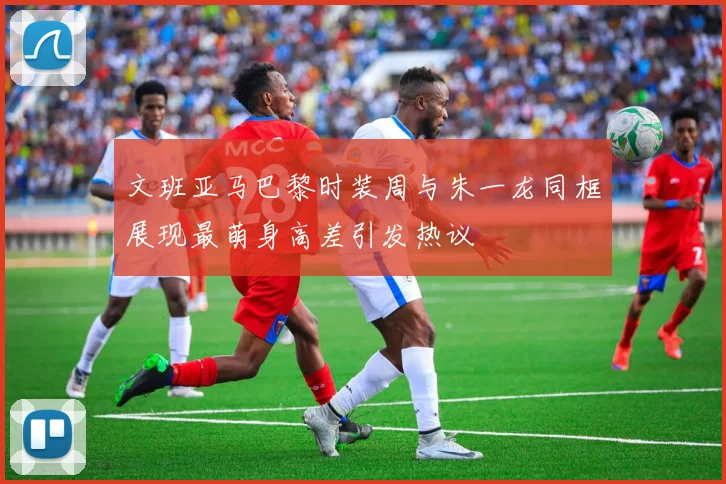 文班亚马巴黎时装周与朱一龙同框展现最萌身高差引发热议