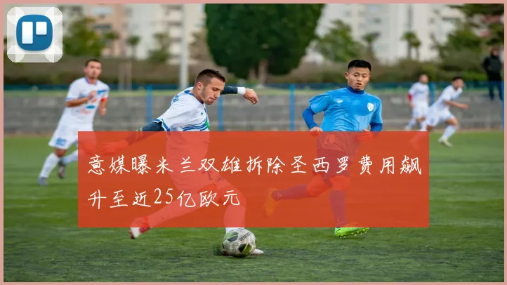 意媒曝米兰双雄拆除圣西罗费用飙升至近25亿欧元