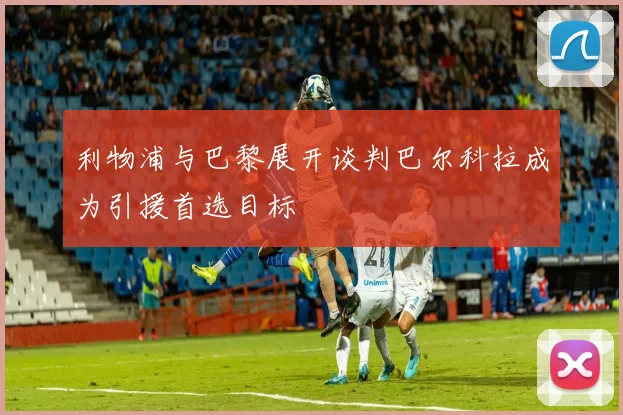 利物浦与巴黎展开谈判巴尔科拉成为引援首选目标