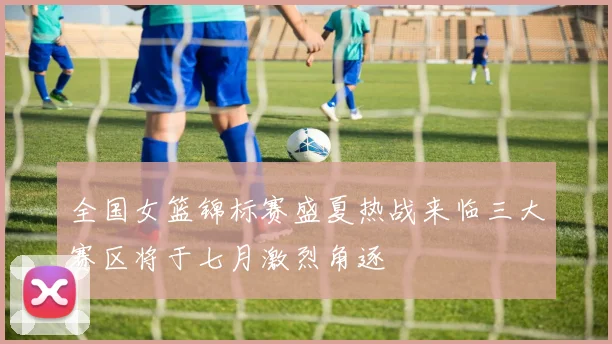 全国女篮锦标赛盛夏热战来临三大赛区将于七月激烈角逐