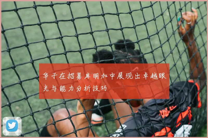 华子在招募库明加中展现出卓越眼光与能力分析技巧