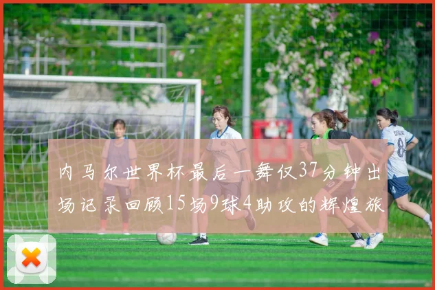 内马尔世界杯最后一舞仅37分钟出场记录回顾15场9球4助攻的辉煌旅程