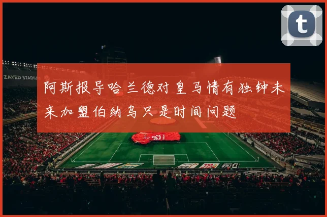 阿斯报导哈兰德对皇马情有独钟未来加盟伯纳乌只是时间问题