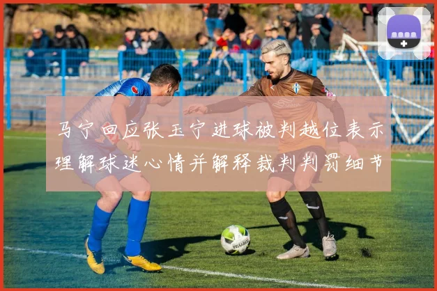 马宁回应张玉宁进球被判越位表示理解球迷心情并解释裁判判罚细节