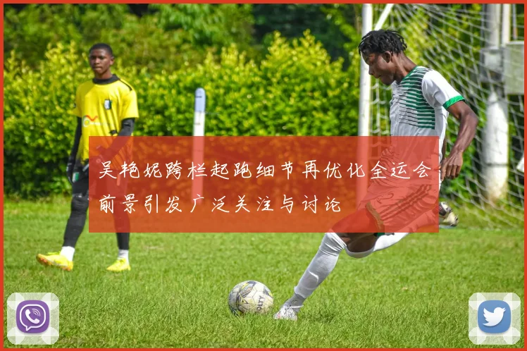 吴艳妮跨栏起跑细节再优化全运会前景引发广泛关注与讨论