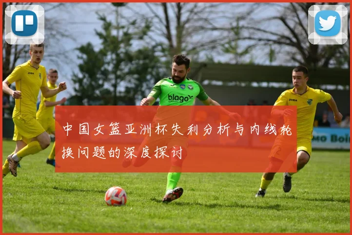 中国女篮亚洲杯失利分析与内线轮换问题的深度探讨