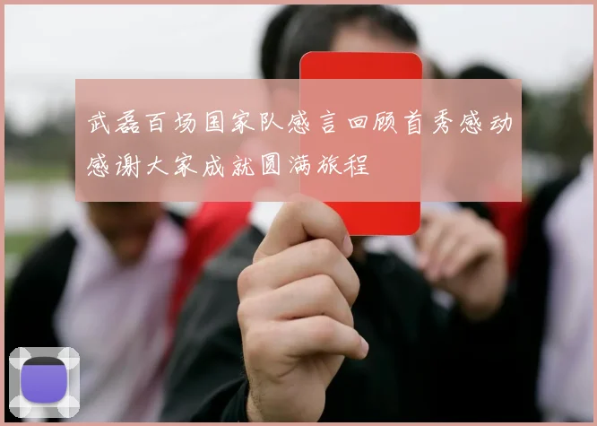 武磊百场国家队感言回顾首秀感动感谢大家成就圆满旅程