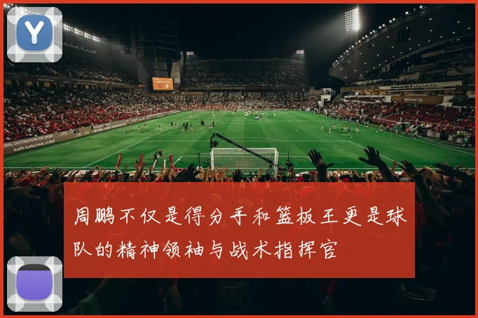 周鹏不仅是得分手和篮板王更是球队的精神领袖与战术指挥官